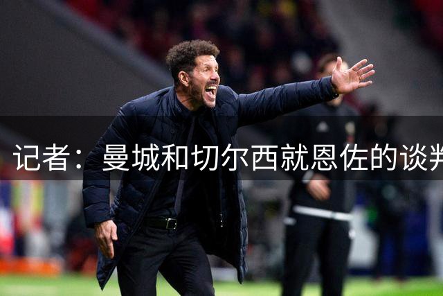 记者：曼城和切尔西就恩佐的谈判持续到深夜，球员团队对交易乐观